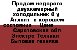 Продам недорого двухкамерный холодильник б/у.'Атлант“.в хорошем состоянии. › Цена ­ 3 000 - Саратовская обл. Электро-Техника » Бытовая техника   